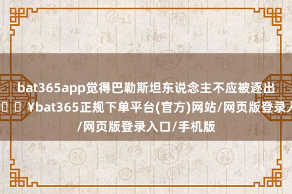 bat365app觉得巴勒斯坦东说念主不应被逐出加沙地带-🔥bat365正规下单平台(官方)网站/网页版登录入口/手机版