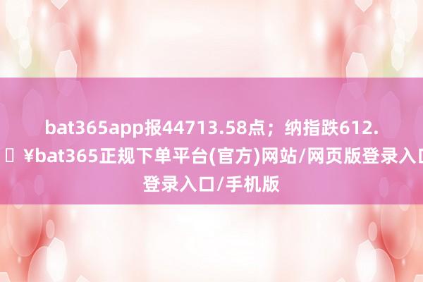 bat365app报44713.58点;纳指跌612.47点-🔥bat365正规下单平台(官方)网站/网页版登录入口/手机版