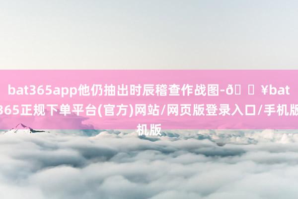 bat365app他仍抽出时辰稽查作战图-🔥bat365正规下单平台(官方)网站/网页版登录入口/手机版