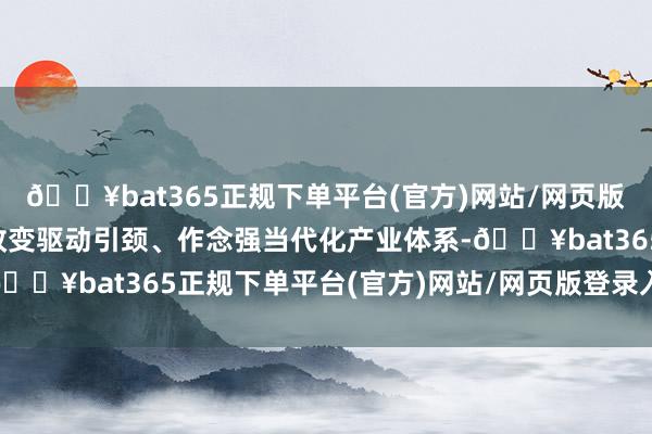 🔥bat365正规下单平台(官方)网站/网页版登录入口/手机版救助改变驱动引颈、作念强当代化产业体系-🔥bat365正规下单平台(官方)网站/网页版登录入口/手机版