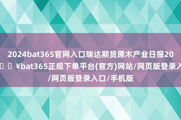 2024bat365官网入口瑞达期货原木产业日报20250212-🔥bat365正规下单平台(官方)网站/网页版登录入口/手机版