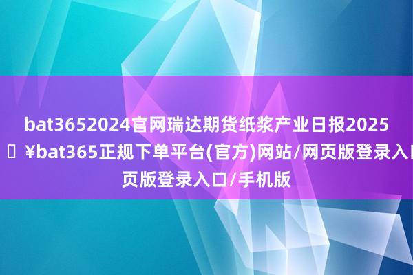 bat3652024官网瑞达期货纸浆产业日报20250212-🔥bat365正规下单平台(官方)网站/网页版登录入口/手机版