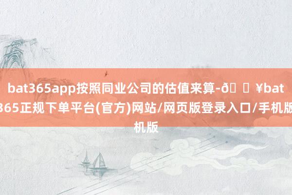 bat365app按照同业公司的估值来算-🔥bat365正规下单平台(官方)网站/网页版登录入口/手机版