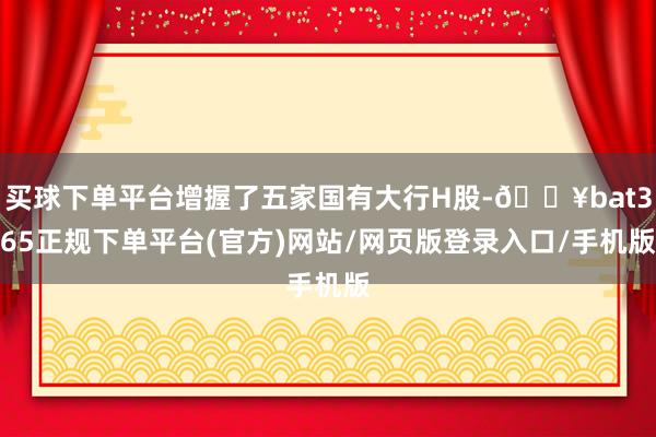 买球下单平台增握了五家国有大行H股-🔥bat365正规下单平台(官方)网站/网页版登录入口/手机版
