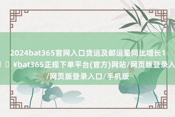 2024bat365官网入口货运及邮运量同比增长18.71%-🔥bat365正规下单平台(官方)网站/网页版登录入口/手机版