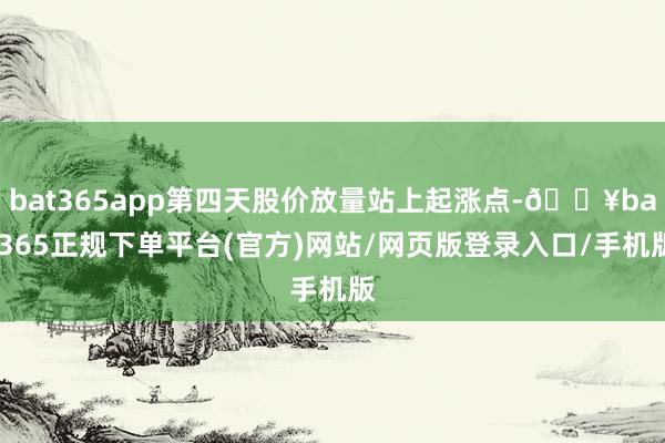 bat365app第四天股价放量站上起涨点-🔥bat365正规下单平台(官方)网站/网页版登录入口/手机版
