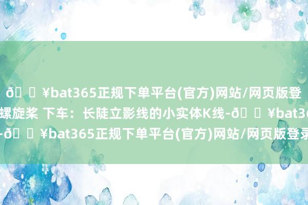 🔥bat365正规下单平台(官方)网站/网页版登录入口/手机版4. 顶部螺旋桨 下车:长陡立影线的小实体K线-🔥bat365正规下单平台(官方)网站/网页版登录入口/手机版