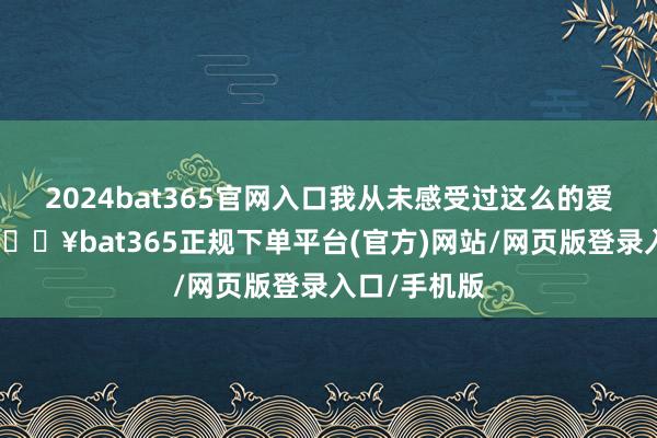 2024bat365官网入口我从未感受过这么的爱!"据悉-🔥bat365正规下单平台(官方)网站/网页版登录入口/手机版