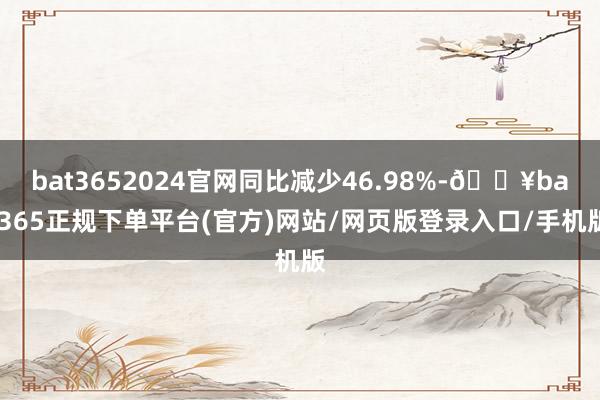bat3652024官网同比减少46.98%-🔥bat365正规下单平台(官方)网站/网页版登录入口/手机版