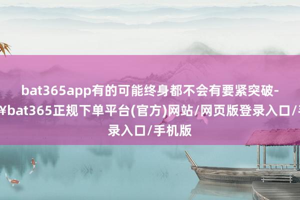 bat365app有的可能终身都不会有要紧突破-🔥bat365正规下单平台(官方)网站/网页版登录入口/手机版