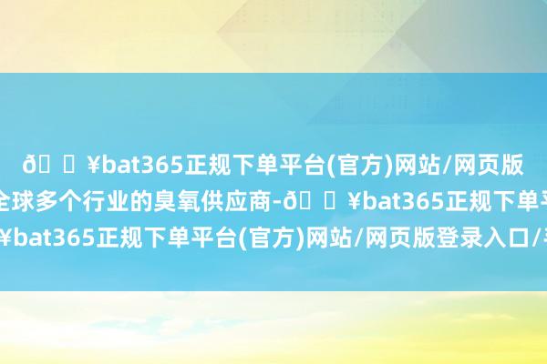 🔥bat365正规下单平台(官方)网站/网页版登录入口/手机版四肢全球多个行业的臭氧供应商-🔥bat365正规下单平台(官方)网站/网页版登录入口/手机版