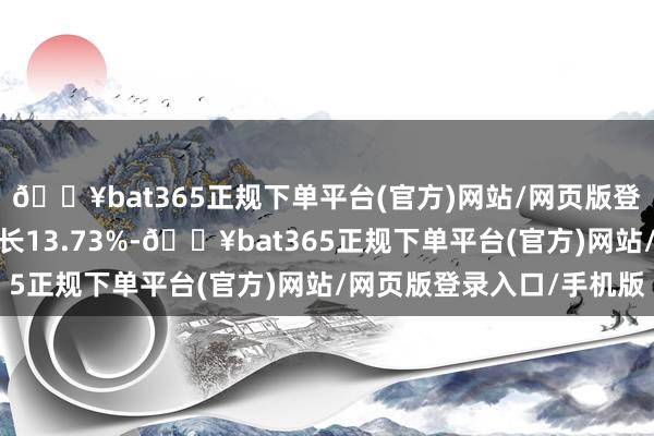 🔥bat365正规下单平台(官方)网站/网页版登录入口/手机版同比增长13.73%-🔥bat365正规下单平台(官方)网站/网页版登录入口/手机版