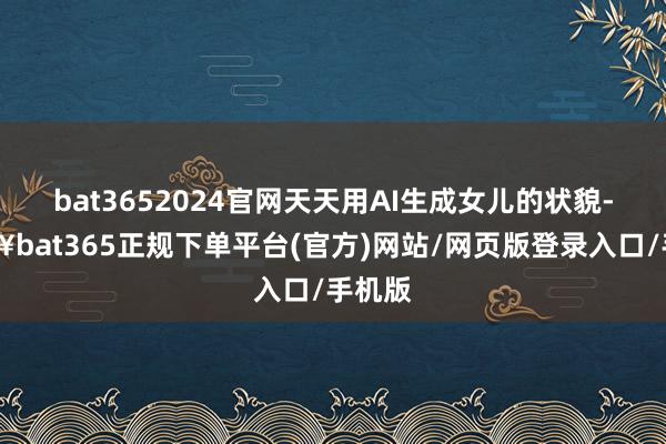 bat3652024官网天天用AI生成女儿的状貌-🔥bat365正规下单平台(官方)网站/网页版登录入口/手机版