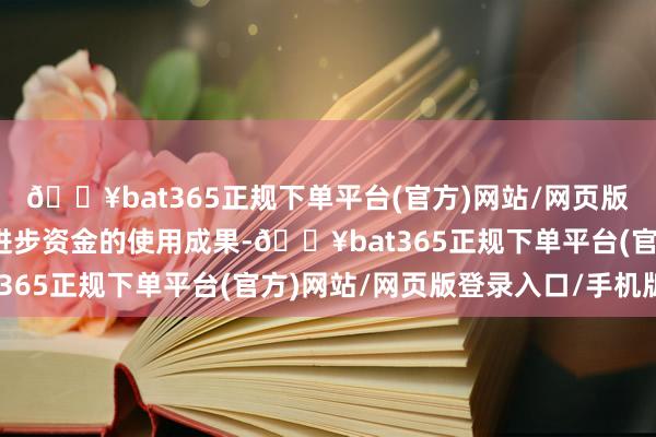 🔥bat365正规下单平台(官方)网站/网页版登录入口/手机版不错进步资金的使用成果-🔥bat365正规下单平台(官方)网站/网页版登录入口/手机版