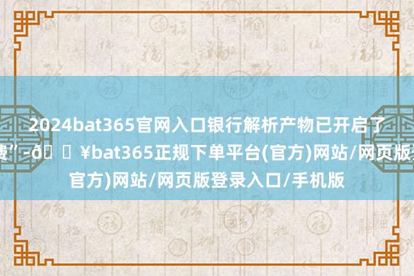 2024bat365官网入口银行解析产物已开启了多轮“阶段性降费”-🔥bat365正规下单平台(官方)网站/网页版登录入口/手机版