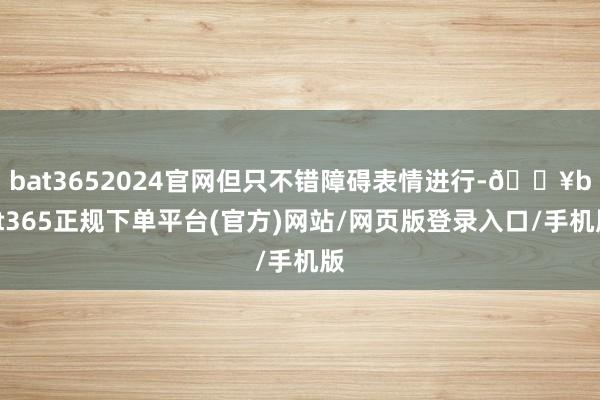 bat3652024官网但只不错障碍表情进行-🔥bat365正规下单平台(官方)网站/网页版登录入口/手机版