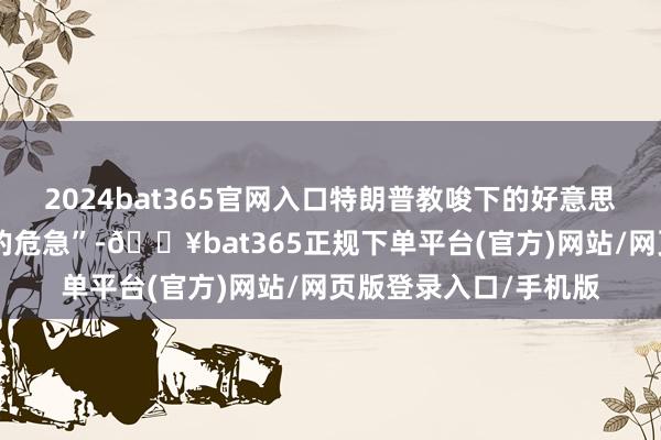 2024bat365官网入口特朗普教唆下的好意思国正面对“前所未有的危急”-🔥bat365正规下单平台(官方)网站/网页版登录入口/手机版