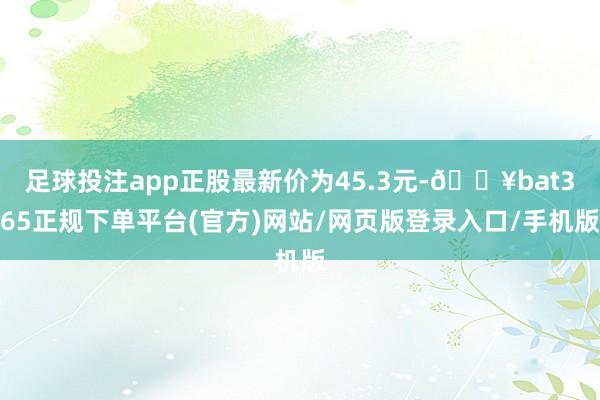 足球投注app正股最新价为45.3元-🔥bat365正规下单平台(官方)网站/网页版登录入口/手机版