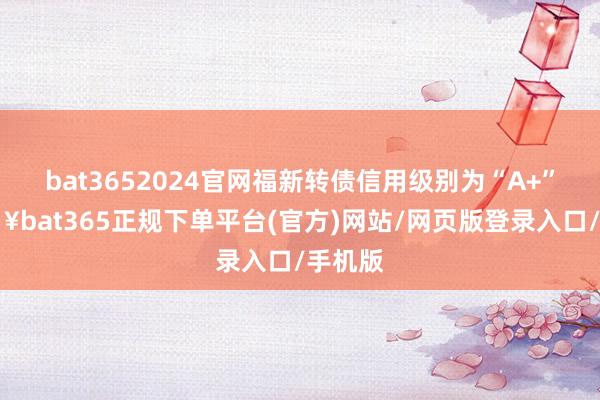 bat3652024官网福新转债信用级别为“A+”-🔥bat365正规下单平台(官方)网站/网页版登录入口/手机版