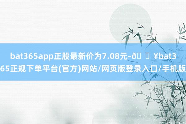 bat365app正股最新价为7.08元-🔥bat365正规下单平台(官方)网站/网页版登录入口/手机版
