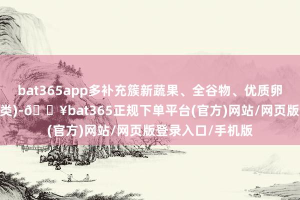 bat365app多补充簇新蔬果、全谷物、优质卵白(如鱼、蛋、豆类)-🔥bat365正规下单平台(官方)网站/网页版登录入口/手机版