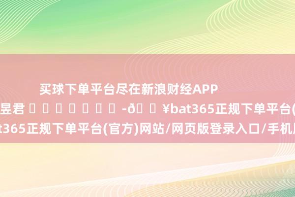 买球下单平台尽在新浪财经APP 背负裁剪:卢昱君 -🔥bat365正规下单平台(官方)网站/网页版登录入口/手机版