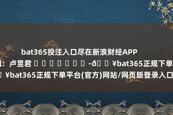 bat365投注入口尽在新浪财经APP 包袱剪辑:卢昱君 -🔥bat365正规下单平台(官方)网站/网页版登录入口/手机版