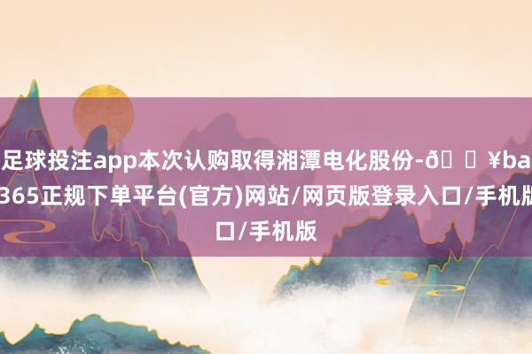足球投注app本次认购取得湘潭电化股份-🔥bat365正规下单平台(官方)网站/网页版登录入口/手机版