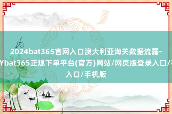 2024bat365官网入口澳大利亚海关数据流露-🔥bat365正规下单平台(官方)网站/网页版登录入口/手机版
