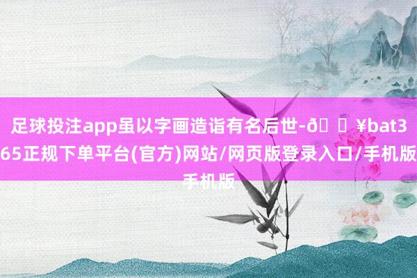 足球投注app虽以字画造诣有名后世-🔥bat365正规下单平台(官方)网站/网页版登录入口/手机版
