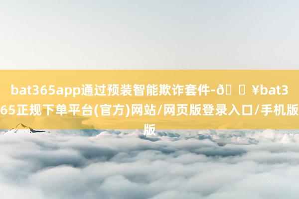 bat365app通过预装智能欺诈套件-🔥bat365正规下单平台(官方)网站/网页版登录入口/手机版