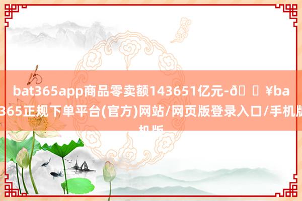 bat365app商品零卖额143651亿元-🔥bat365正规下单平台(官方)网站/网页版登录入口/手机版