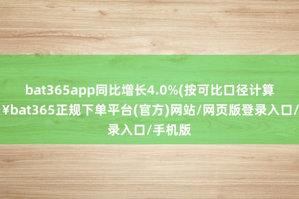 bat365app同比增长4.0%(按可比口径计算-🔥bat365正规下单平台(官方)网站/网页版登录入口/手机版