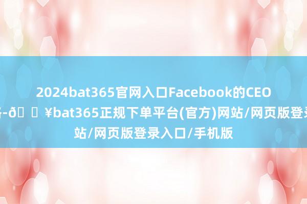 2024bat365官网入口Facebook的CEO马克·扎克伯格-🔥bat365正规下单平台(官方)网站/网页版登录入口/手机版