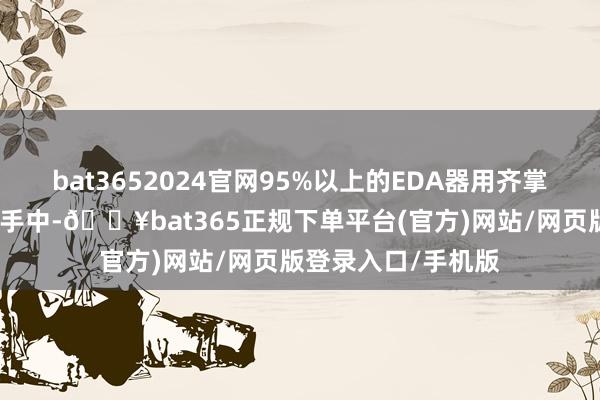 bat3652024官网95%以上的EDA器用齐掌持在好意思国企业手中-🔥bat365正规下单平台(官方)网站/网页版登录入口/手机版
