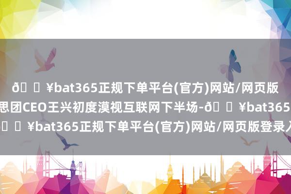 🔥bat365正规下单平台(官方)网站/网页版登录入口/手机版好意思团CEO王兴初度漠视互联网下半场-🔥bat365正规下单平台(官方)网站/网页版登录入口/手机版