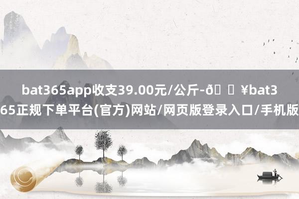 bat365app收支39.00元/公斤-🔥bat365正规下单平台(官方)网站/网页版登录入口/手机版