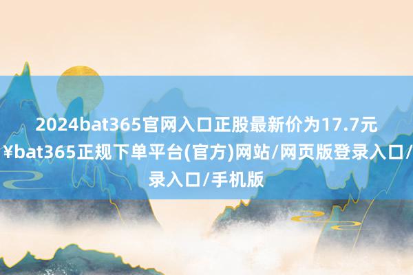 2024bat365官网入口正股最新价为17.7元-🔥bat365正规下单平台(官方)网站/网页版登录入口/手机版