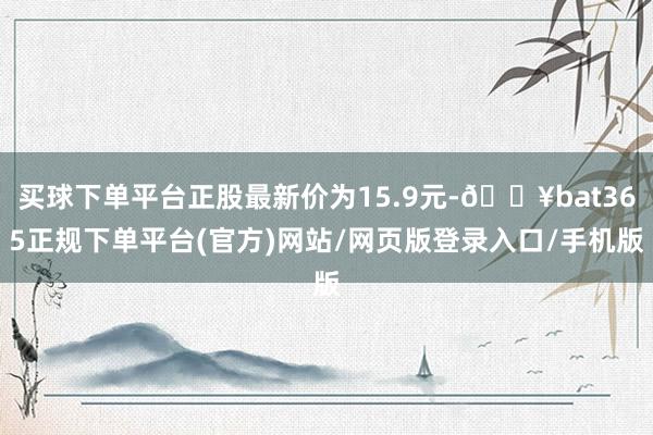 买球下单平台正股最新价为15.9元-🔥bat365正规下单平台(官方)网站/网页版登录入口/手机版