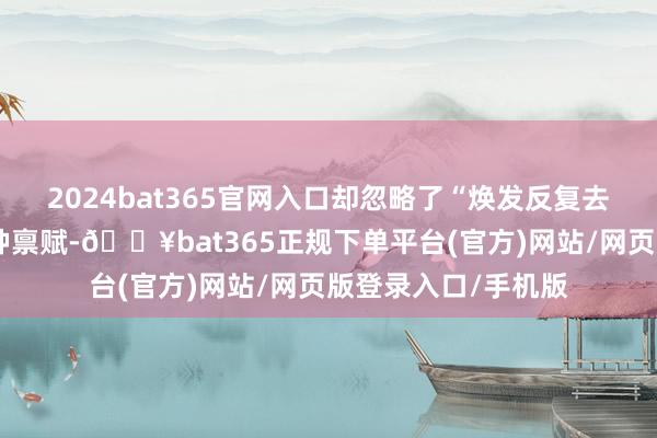 2024bat365官网入口却忽略了“焕发反复去作念”本人便是一种禀赋-🔥bat365正规下单平台(官方)网站/网页版登录入口/手机版