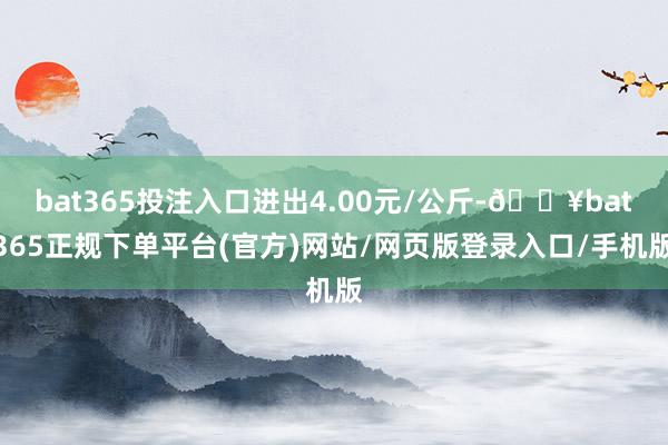 bat365投注入口进出4.00元/公斤-🔥bat365正规下单平台(官方)网站/网页版登录入口/手机版