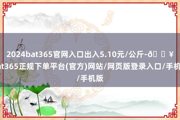 2024bat365官网入口出入5.10元/公斤-🔥bat365正规下单平台(官方)网站/网页版登录入口/手机版
