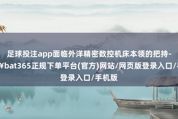 足球投注app面临外洋精密数控机床本领的把持-🔥bat365正规下单平台(官方)网站/网页版登录入口/手机版