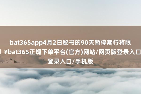 bat365app4月2日秘书的90天暂停期行将限制-🔥bat365正规下单平台(官方)网站/网页版登录入口/手机版