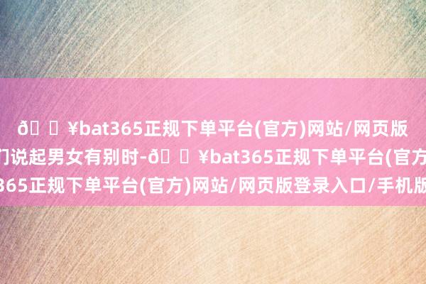 🔥bat365正规下单平台(官方)网站/网页版登录入口/手机版当咱们说起男女有别时-🔥bat365正规下单平台(官方)网站/网页版登录入口/手机版