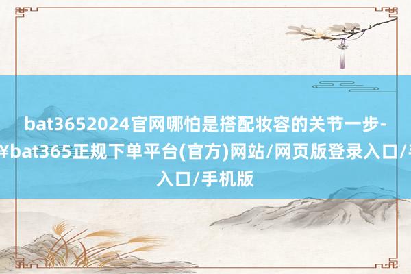 bat3652024官网哪怕是搭配妆容的关节一步-🔥bat365正规下单平台(官方)网站/网页版登录入口/手机版