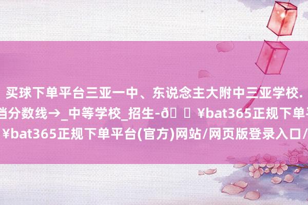买球下单平台三亚一中、东说念主大附中三亚学校...海南中招第一批投档分数线→_中等学校_招生-🔥bat365正规下单平台(官方)网站/网页版登录入口/手机版
