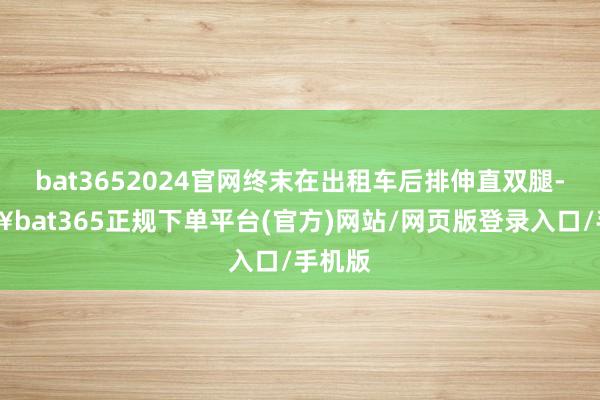 bat3652024官网终末在出租车后排伸直双腿-🔥bat365正规下单平台(官方)网站/网页版登录入口/手机版