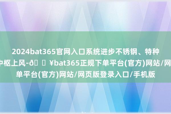 2024bat365官网入口系统进步不锈钢、特种钢等先进金属材料的中枢上风-🔥bat365正规下单平台(官方)网站/网页版登录入口/手机版
