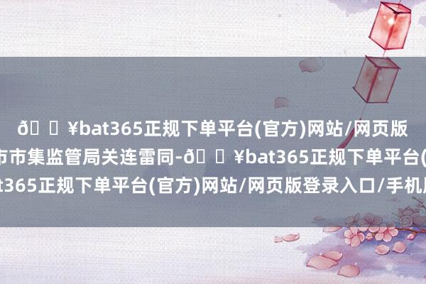 🔥bat365正规下单平台(官方)网站/网页版登录入口/手机版省、市市集监管局关连雷同-🔥bat365正规下单平台(官方)网站/网页版登录入口/手机版